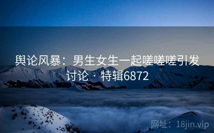 舆论风暴：男生女生一起嗟嗟嗟引发讨论 · 特辑6872