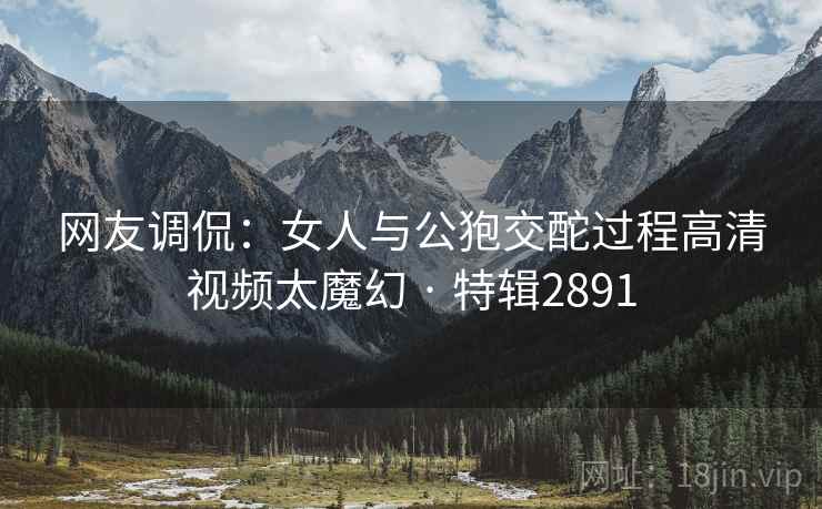 网友调侃：女人与公狍交酡过程高清视频太魔幻 · 特辑2891