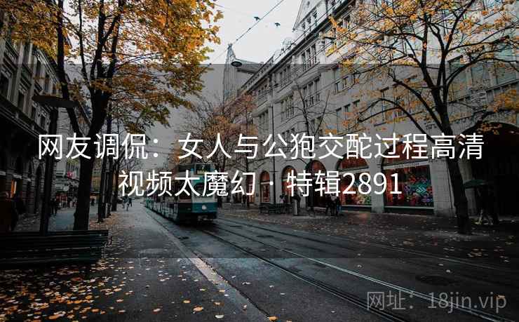 网友调侃：女人与公狍交酡过程高清视频太魔幻 · 特辑2891