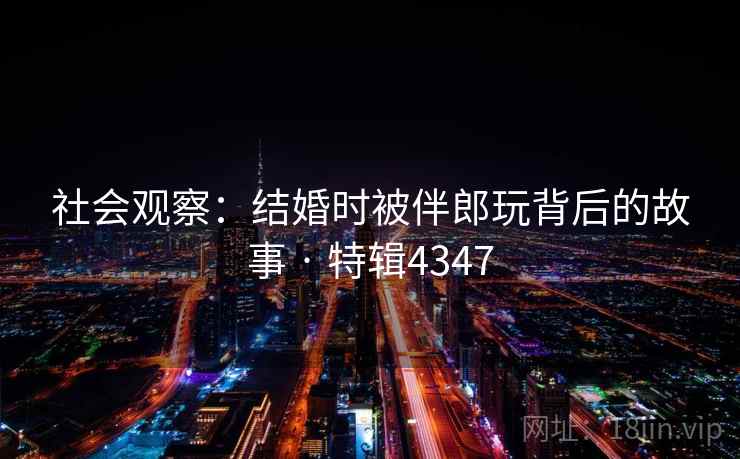 社会观察：结婚时被伴郎玩背后的故事 · 特辑4347