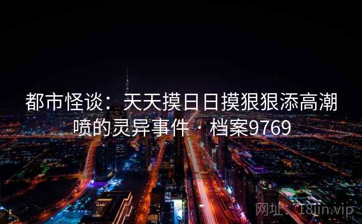 都市怪谈:天天摸日日摸狠狠添高潮喷的灵异事件 · 档案9769 都市怪谈:天天摸日日摸狠狠添高潮喷的灵异事件 · 档案9769