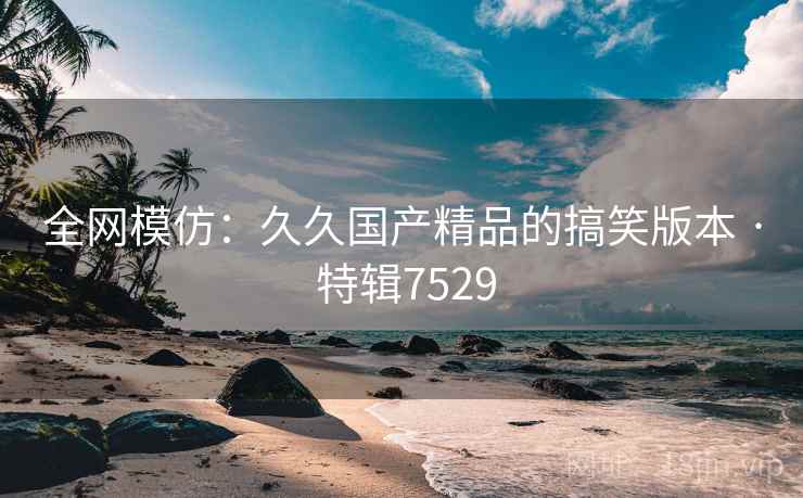 全网模仿：久久国产精品的搞笑版本 · 特辑7529