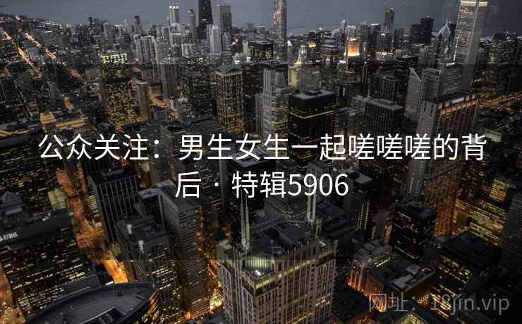 公众关注:男生女生一起嗟嗟嗟的背后 · 特辑5906 公众关注:男生女生一起嗟嗟嗟的背后 · 特辑5906