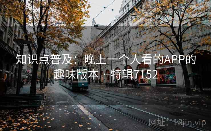 知识点普及:晚上一个人看的APP的趣味版本 · 特辑7152 知识点普及:晚上一个人看的APP的趣味版本 · 特辑7152