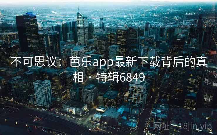 不可思议：芭乐app最新下载背后的真相 · 特辑6849