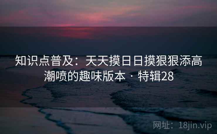 知识点普及:天天摸日日摸狠狠添高潮喷的趣味版本 · 特辑28 知识点普及:天天摸日日摸狠狠添高潮喷的趣味版本 · 特辑28