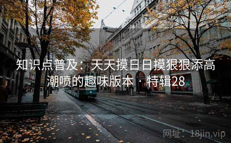 知识点普及：天天摸日日摸狠狠添高潮喷的趣味版本 · 特辑28