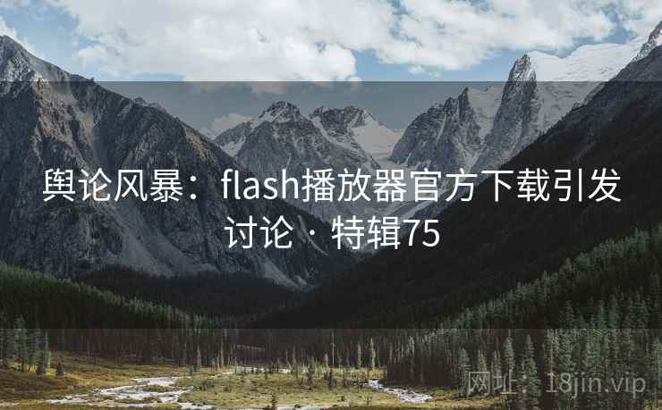 舆论风暴：flash播放器官方下载引发讨论 · 特辑75