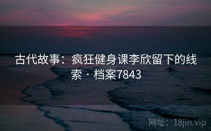 古代故事:疯狂健身课李欣留下的线索 · 档案7843 古代故事:疯狂健身课李欣留下的线索 · 档案7843