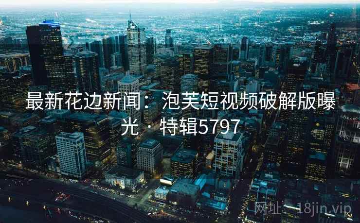 最新花边新闻：泡芙短视频破解版曝光 · 特辑5797